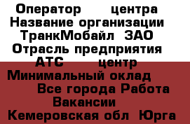 Оператор Call-центра › Название организации ­ ТранкМобайл, ЗАО › Отрасль предприятия ­ АТС, call-центр › Минимальный оклад ­ 30 000 - Все города Работа » Вакансии   . Кемеровская обл.,Юрга г.